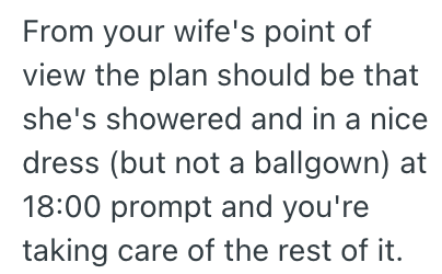 From your wife's point of view the plan should be that she's showered and in a nice dress (but not a ballgown) at 18:00 prompt and you're taking care of the rest of it.