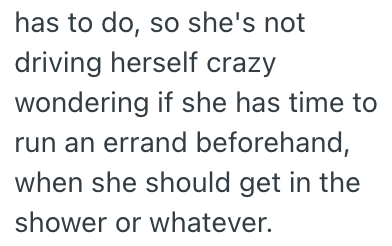 has to do, so she's not driving herself crazy wondering if she has time to run an errand beforehand, when she should get in the shower or whatever.