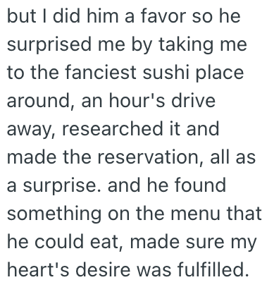but I did him a favor so he surprised me by taking me to the fanciest sushi place around, an hour's drive away, researched it and made the reservation, all as a surprise. and he found something on the menu that he could eat, made sure my heart's desire was fulfilled.