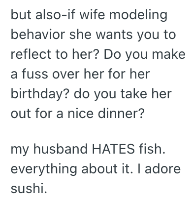 but also-if wife modeling behavior she wants you to reflect to her? Do you make a fuss over her for her birthday? do you take her out for a nice dinner? my husband HATES fish. everything about it. I adore sushi.