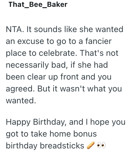 That_Bee_Baker NTA. It sounds like she wanted an excuse to go to a fancier place to celebrate. That's not necessarily bad, if she had been clear up front and you agreed. But it wasn't what you wanted. Happy Birthday, and I hope you got to take home bonus birthday breadsticks
