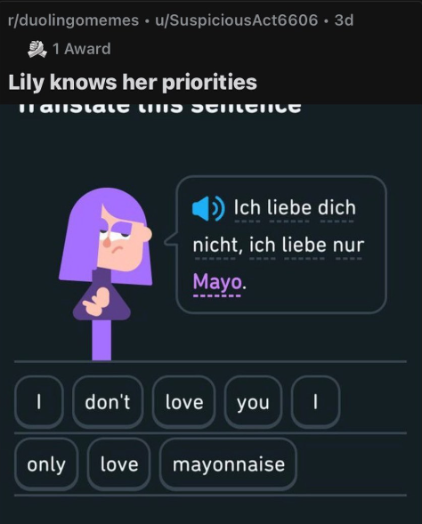 r/duolingomemes ⚫ u/SuspiciousAct6606 • 3d 1 Award Lily knows her priorities Hallstatt LIS SEMENILE Ich liebe dich nicht, ich liebe nur Mayo. I don't love you only love mayonnaise