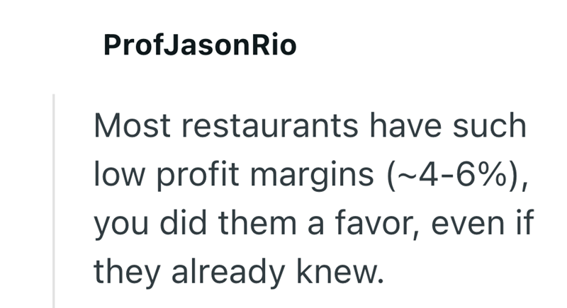 ProfJasonRio Most restaurants have such low profit margins (~4-6%), you did them a favor, even if they already knew.