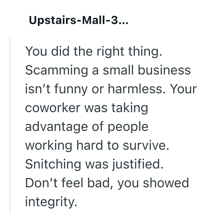 Upstairs-Mall-3... You did the right thing. Scamming a small business isn't funny or harmless. Your coworker was taking advantage of people working hard to survive. Snitching was justified. Don't feel bad, you showed integrity.