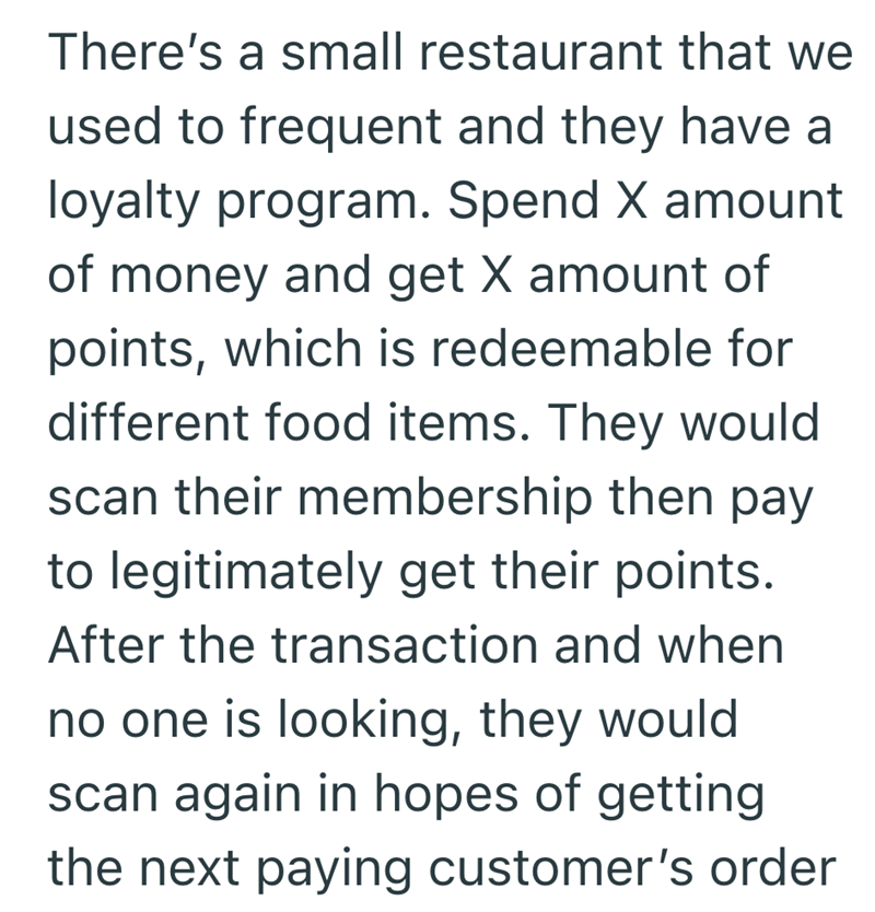 There's a small restaurant that we used to frequent and they have a loyalty program. Spend X amount of money and get X amount of points, which is redeemable for different food items. They would scan their membership then pay to legitimately get their points. After the transaction and when no one is looking, they would scan again in hopes of getting the next paying customer's order
