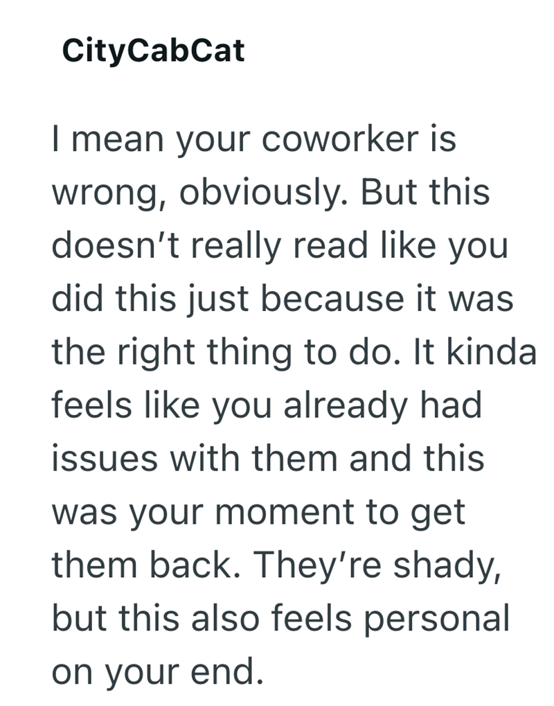 CityCabCat I mean your coworker is wrong, obviously. But this doesn't really read like you did this just because it was the right thing to do. It kinda feels like you already had issues with them and this was your moment to get them back. They're shady, but this also feels personal on your end.