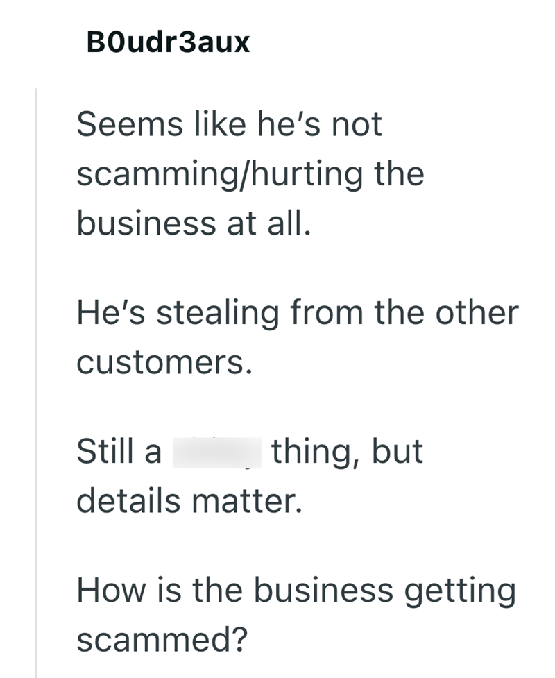 Boudr3aux Seems like he's not scamming/hurting the business at all. He's stealing from the other customers. Still a thing, but details matter. How is the business getting scammed?
