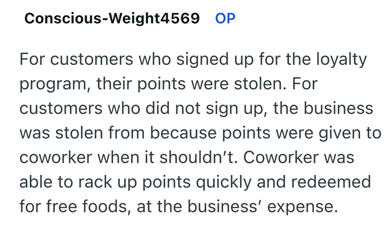 Conscious-Weight4569 OP For customers who signed up for the loyalty program, their points were stolen. For customers who did not sign up, the business was stolen from because points were given to coworker when it shouldn't. Coworker was able to rack up points quickly and redeemed for free foods, at the business' expense.