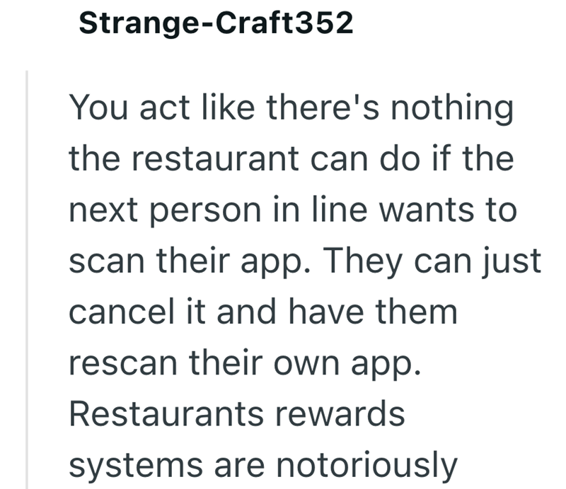 Strange-Craft352 You act like there's nothing the restaurant can do if the next person in line wants to scan their app. They can just cancel it and have them rescan their own app. Restaurants rewards systems are notoriously