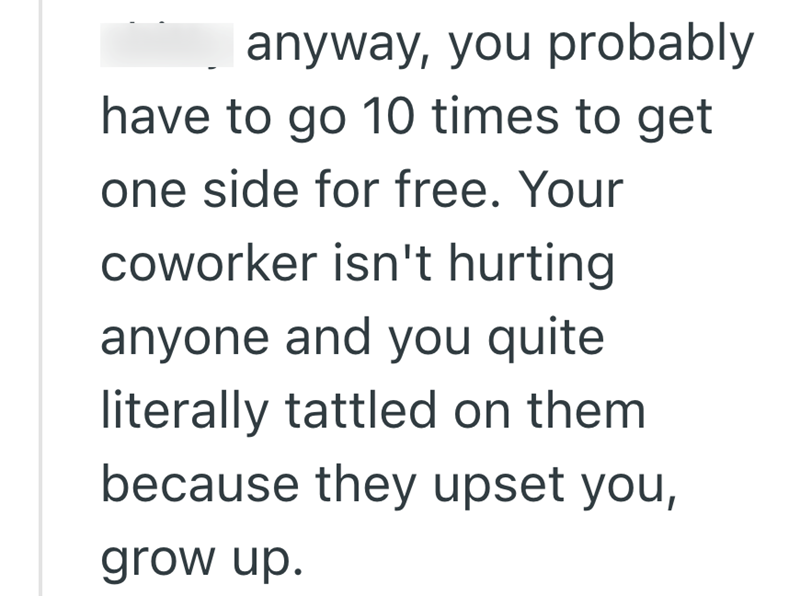 anyway, you probably have to go 10 times to get one side for free. Your coworker isn't hurting anyone and you quite literally tattled on them because they upset you, grow up.