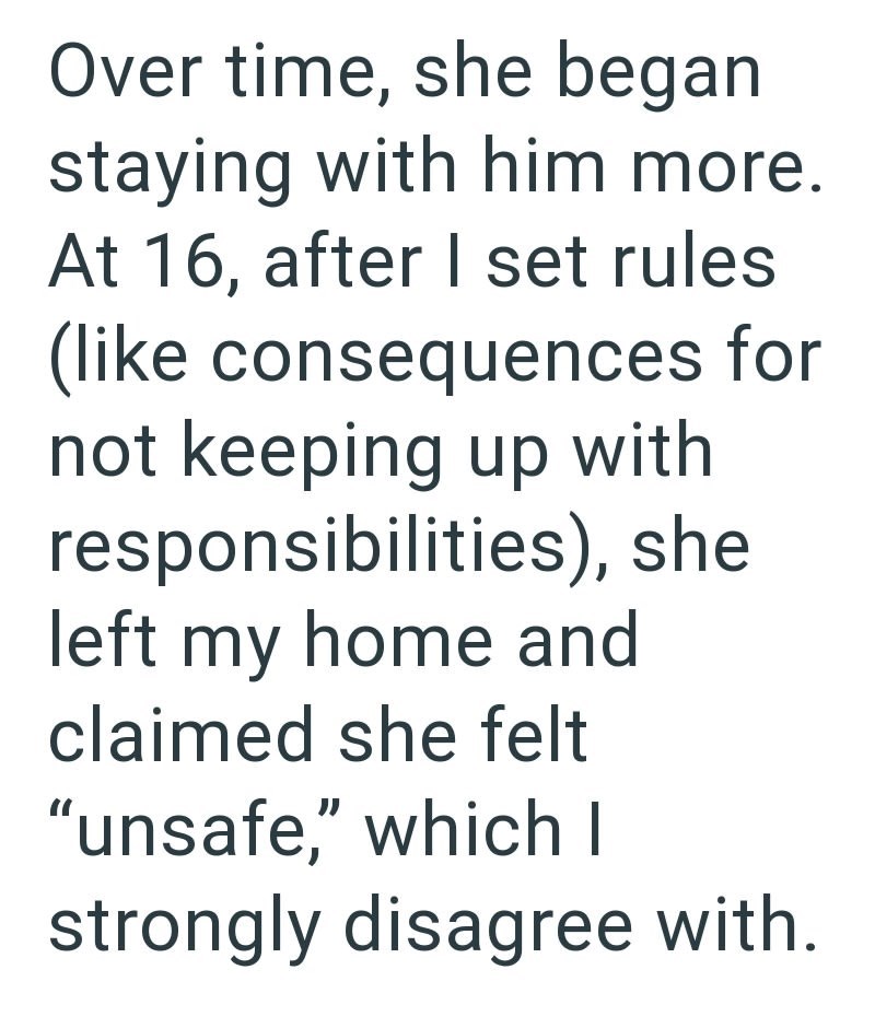 Over time, she began staying with him more. At 16, after I set rules (like consequences for not keeping up with responsibilities), she left my home and claimed she felt "unsafe," which I strongly disagree with.