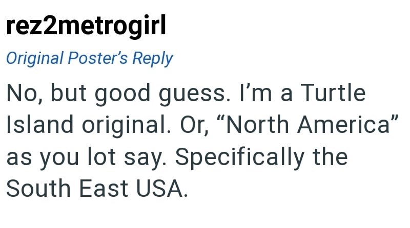 rez2metrogirl Original Poster's Reply No, but good guess. I'm a Turtle Island original. Or, "North America" as you lot say. Specifically the South East USA.