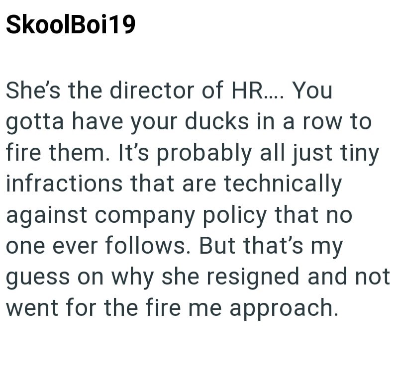 SkoolBoi19 She's the director of HR.... You gotta have your ducks in a row to fire them. It's probably all just tiny infractions that are technically against company policy that no one ever follows. But that's my guess on why she resigned and not went for the fire me approach.