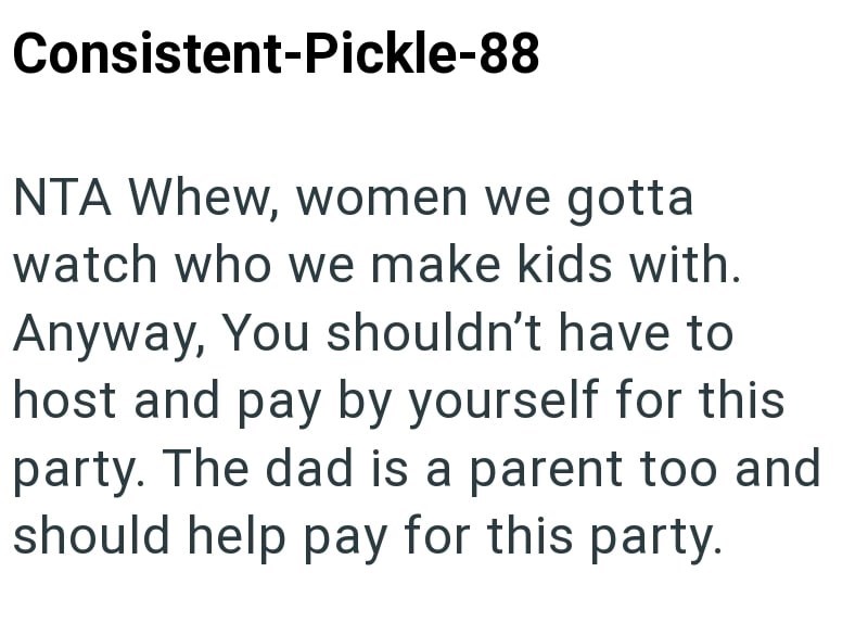 Consistent-Pickle-88 NTA Whew, women we gotta watch who we make kids with. Anyway, You shouldn't have to host and pay by yourself for this party. The dad is a parent too and should help pay for this party.
