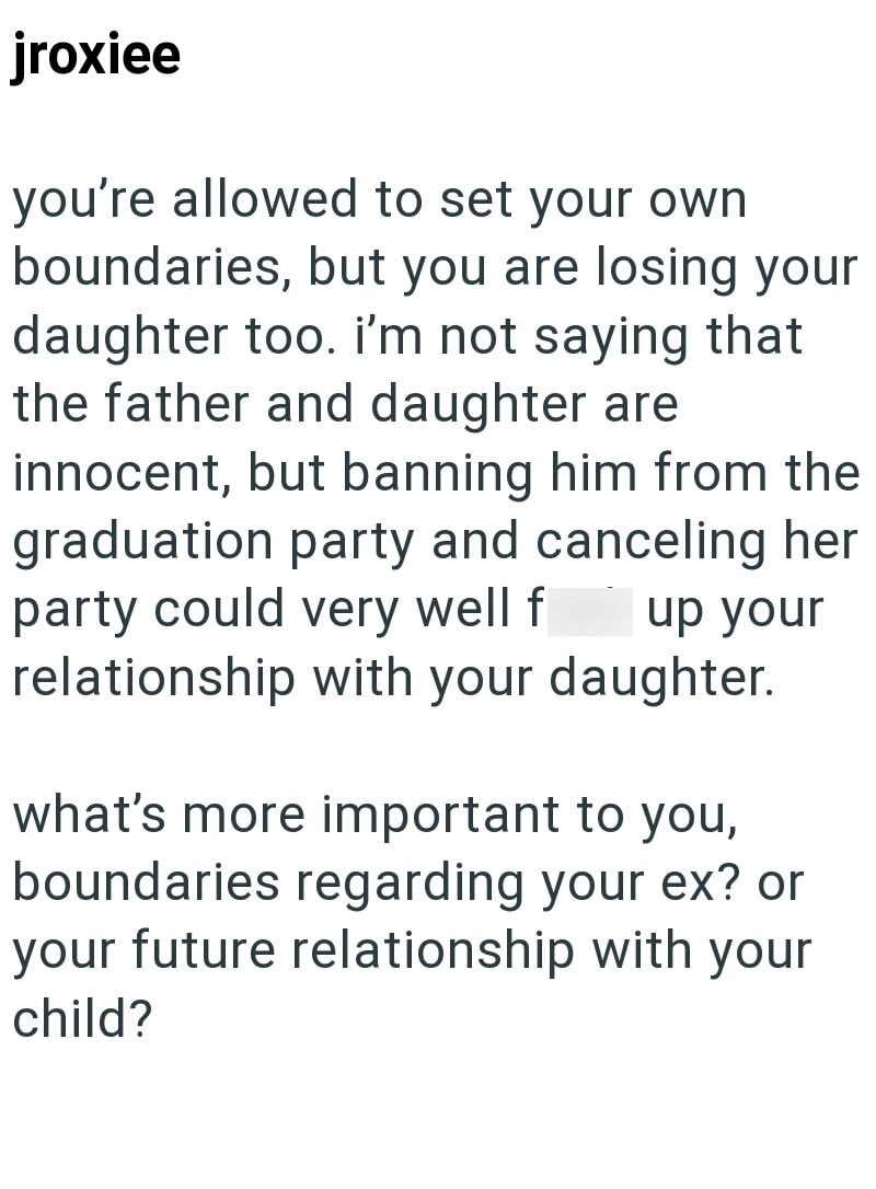 jroxiee you're allowed to set your own boundaries, but you are losing your daughter too. I'm not saying that the father and daughter are innocent, but banning him from the graduation party and canceling her party could very well f up your relationship with your daughter. what's more important to you, boundaries regarding your ex? or your future relationship with your child?