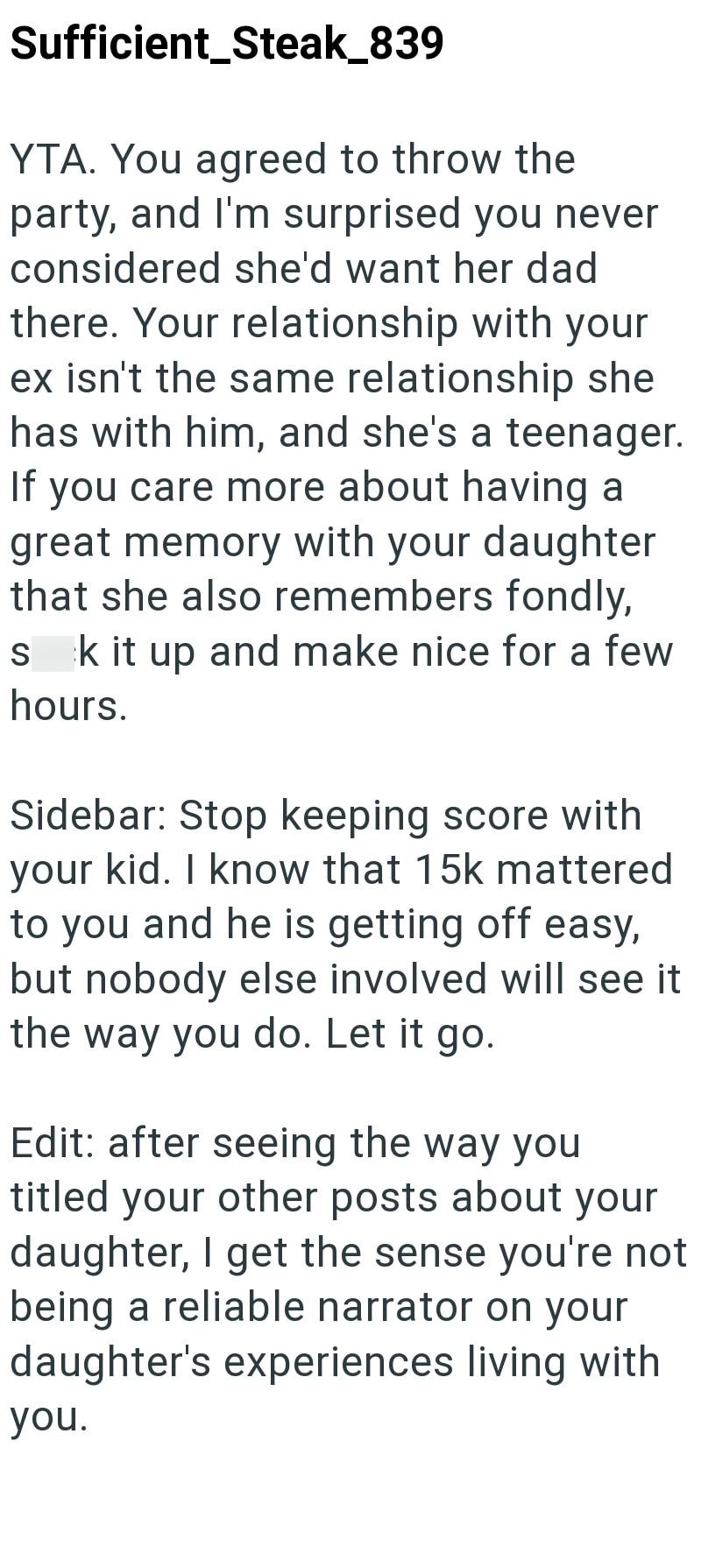 Sufficient_Steak_839 YTA. You agreed to throw the party, and I'm surprised you never considered she'd want her dad there. Your relationship with your ex isn't the same relationship she has with him, and she's a teenager. If you care more about having a great memory with your daughter that she also remembers fondly, sk it up and make nice for a few hours. Sidebar: Stop keeping score with your kid. I know that 15k mattered to you and he is getting off easy, but nobody else involved will see it the