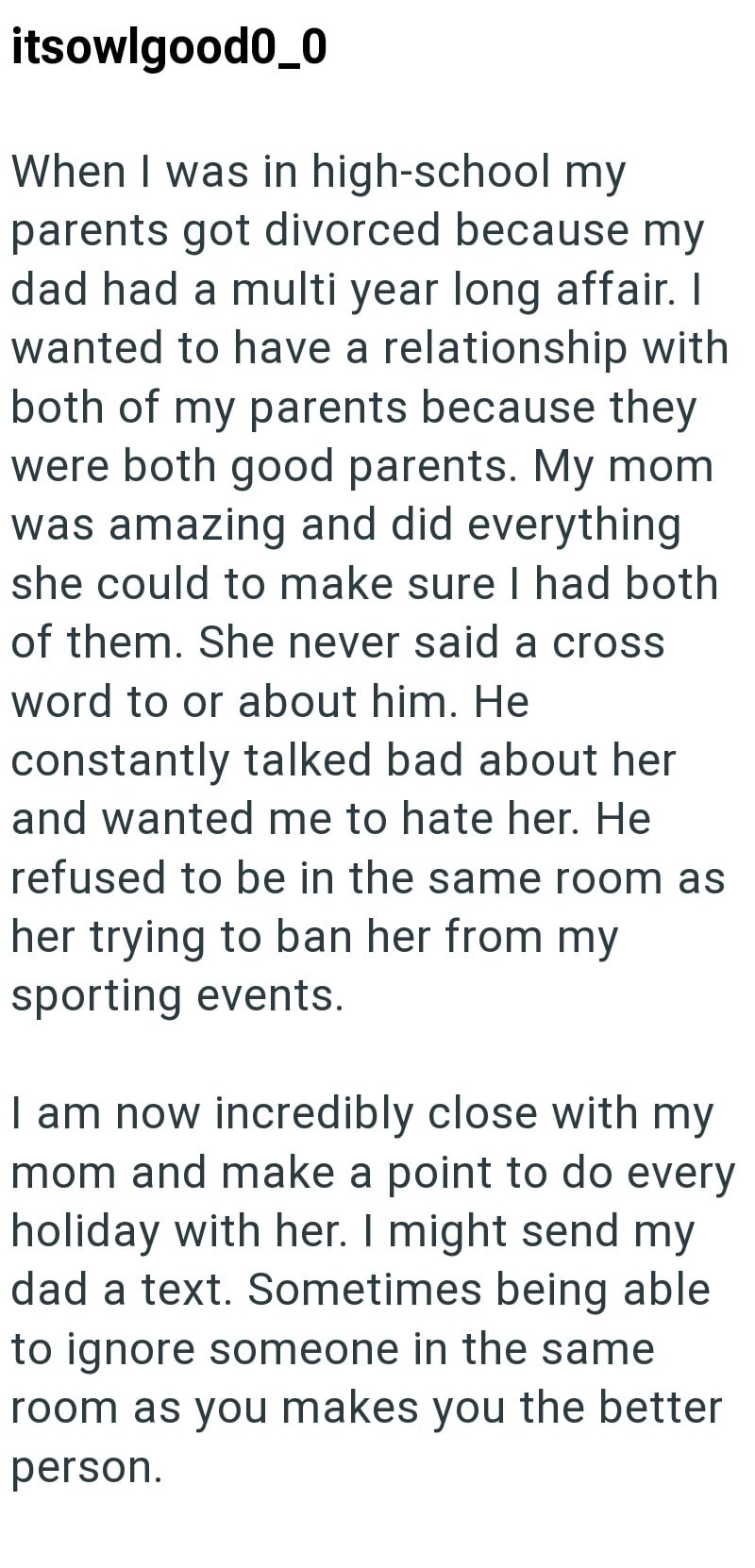 itsowlgood0_0 When I was in high-school my parents got divorced because my dad had a multi year long affair. I wanted to have a relationship with both of my parents because they were both good parents. My mom was amazing and did everything she could to make sure I had both of them. She never said a cross word to or about him. He constantly talked bad about her and wanted me to hate her. He refused to be in the same room as her trying to ban her from my sporting events. I am now incredibly close