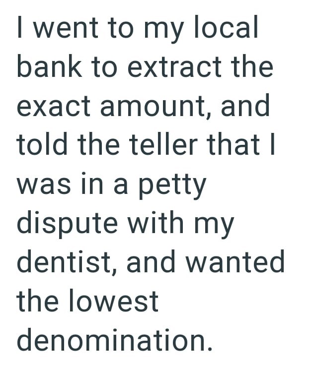 I went to my local bank to extract the exact amount, and told the teller that I was in a petty dispute with my dentist, and wanted the lowest denomination.