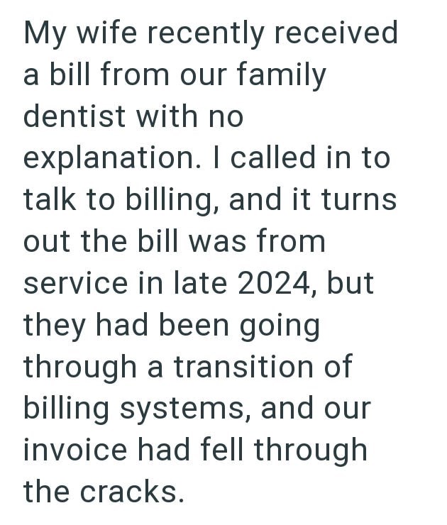 My wife recently received a bill from our family dentist with no explanation. I called in to talk to billing, and it turns out the bill was from service in late 2024, but they had been going through a transition of billing systems, and our invoice had fell through the cracks.