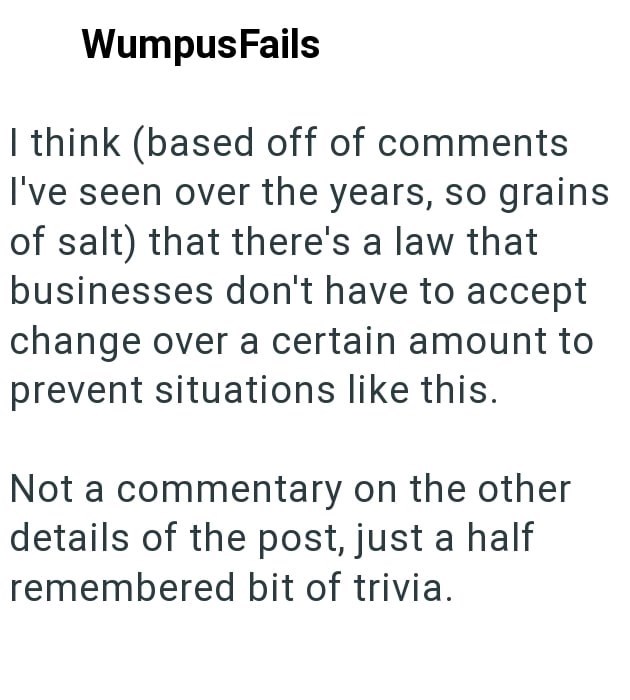 WumpusFails I think (based off of comments I've seen over the years, so grains of salt) that there's a law that businesses don't have to accept change over a certain amount to prevent situations like this. Not a commentary on the other details of the post, just a half remembered bit of trivia.