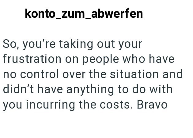 konto_zum_abwerfen So, you're taking out your frustration on people who have no control over the situation and didn't have anything to do with you incurring the costs. Bravo