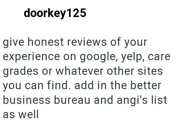 doorkey125 give honest reviews of your experience on google, yelp, care grades or whatever other sites you can find. add in the better business bureau and angi's list as well