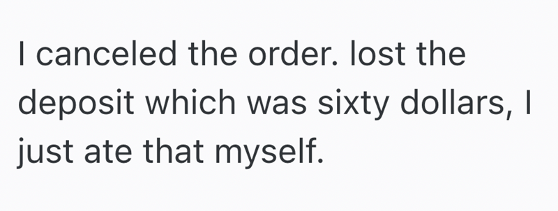 I canceled the order. lost the deposit which was sixty dollars, I just ate that myself.