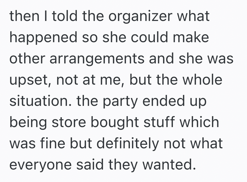 then I told the organizer what happened so she could make other arrangements and she was upset, not at me, but the whole situation. the party ended up being store bought stuff which was fine but definitely not what everyone said they wanted.