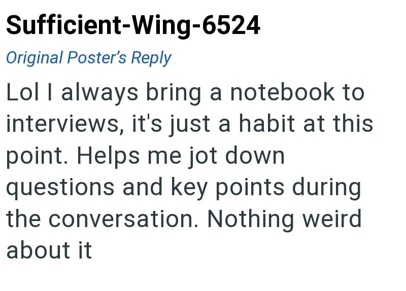Sufficient-Wing-6524 Original Poster's Reply Lol I always bring a notebook to interviews, it's just a habit at this point. Helps me jot down questions and key points during the conversation. Nothing weird about it