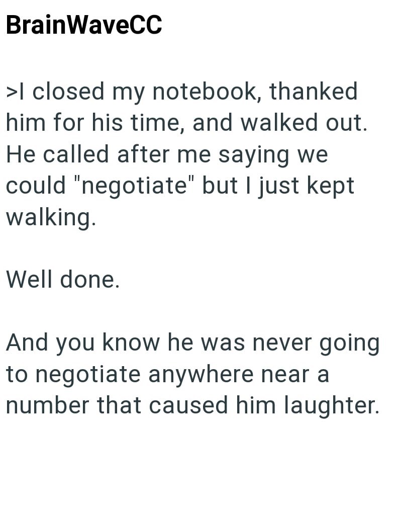 BrainWaveCC >I closed my notebook, thanked him for his time, and walked out. He called after me saying we could "negotiate" but I just kept walking. Well done. And you know he was never going to negotiate anywhere near a number that caused him laughter.
