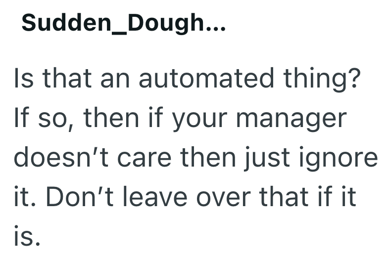 Sudden Dough... Is that an automated thing? If so, then if your manager doesn't care then just ignore it. Don't leave over that if it is.