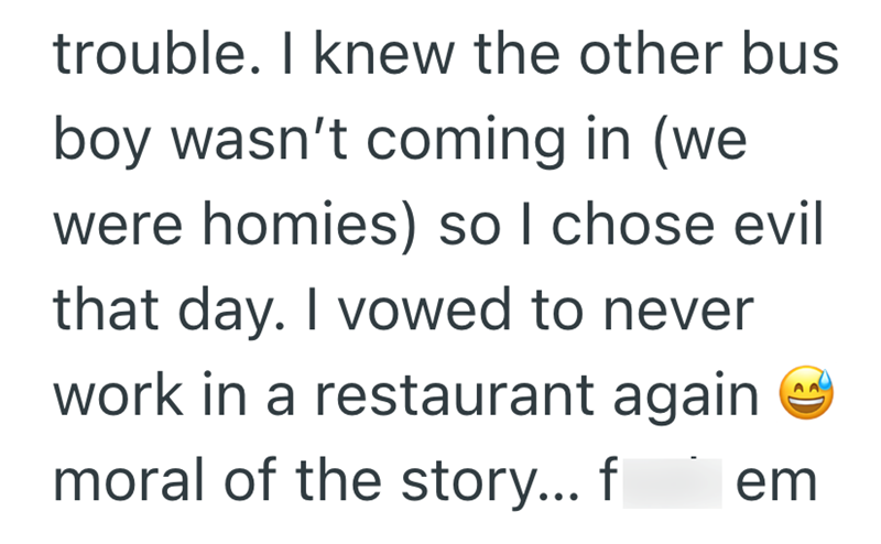 trouble. I knew the other bus boy wasn't coming in (we were homies) so I chose evil that day. I vowed to never work in a restaurant again moral of the story... f em