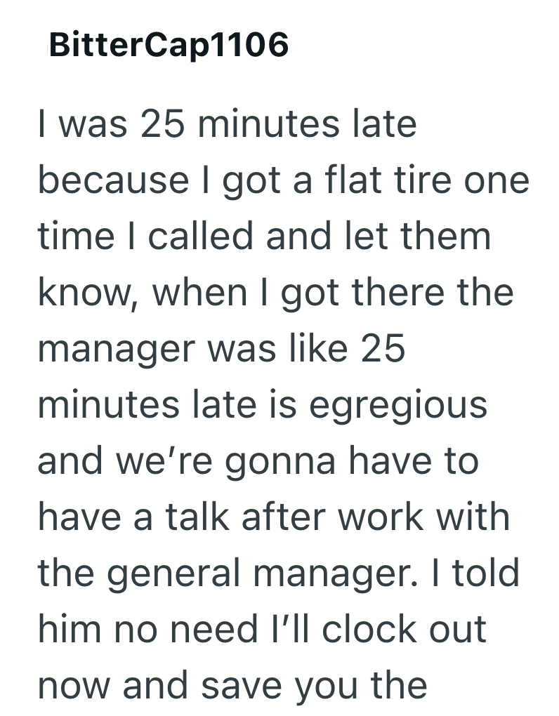 BitterCap1106 I was 25 minutes late because I got a flat tire one time I called and let them know, when I got there the manager was like 25 minutes late is egregious and we're gonna have to have a talk after work with the general manager. I told him no need I'll clock out now and save you the