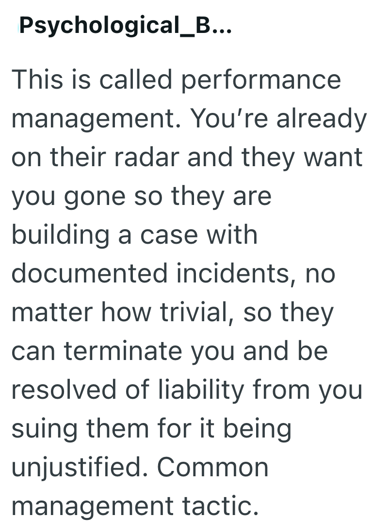 Psychological_B... This is called performance management. You're already on their radar and they want you gone so they are building a case with documented incidents, no matter how trivial, so they can terminate you and be resolved of liability from you suing them for it being unjustified. Common management tactic.