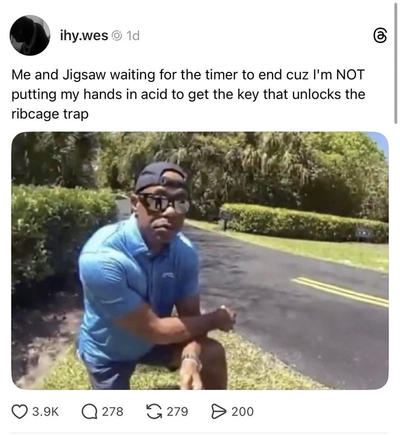 ihy.wes 1d Me and Jigsaw waiting for the timer to end cuz I'm NOT putting my hands in acid to get the key that unlocks the ribcage trap 3.9K Q278 279 > 200