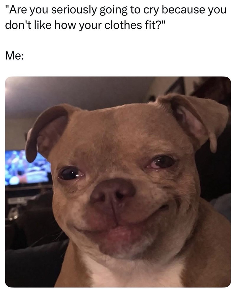 "Are you seriously going to cry because you don't like how your clothes fit?" Me: