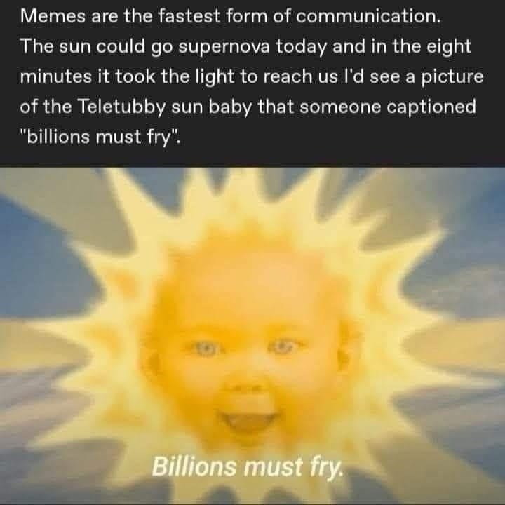 Memes are the fastest form of communication. The sun could go supernova today and in the eight minutes it took the light to reach us I'd see a picture of the Teletubby sun baby that someone captioned "billions must fry". Billions must fry.