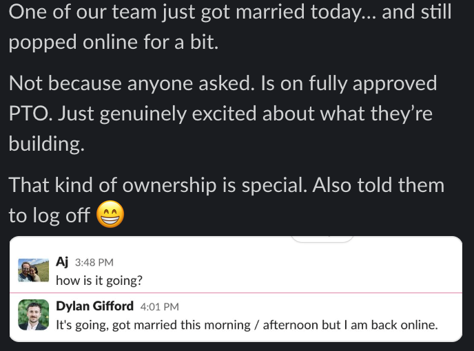 One of our team just got married today... and still popped online for a bit. Not because anyone asked. Is on fully approved PTO. Just genuinely excited about what they're building. That kind of ownership is special. Also told them to log off Aj 3:48 PM how is it going? Dylan Gifford 4:01 PM It's going, got married this morning / afternoon but I am back online.