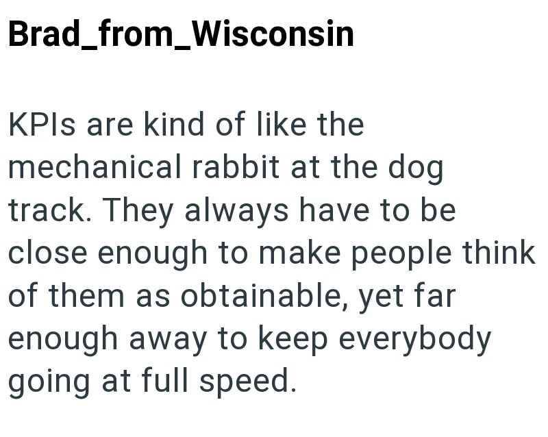 Brad_from_Wisconsin KPIs are kind of like the mechanical rabbit at the dog track. They always have to be close enough to make people think of them as obtainable, yet far enough away to keep everybody going at full speed.