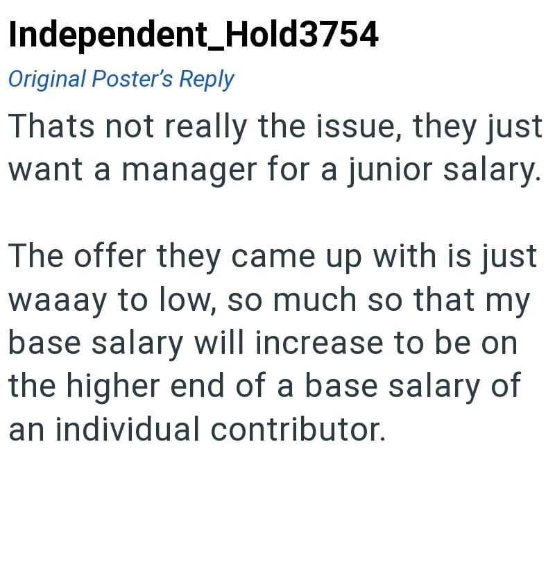 Independent Hold3754 Original Poster's Reply Thats not really the issue, they just want a manager for a junior salary. The offer they came up with is just waaay to low, so much so that my base salary will increase to be on the higher end of a base salary of an individual contributor.