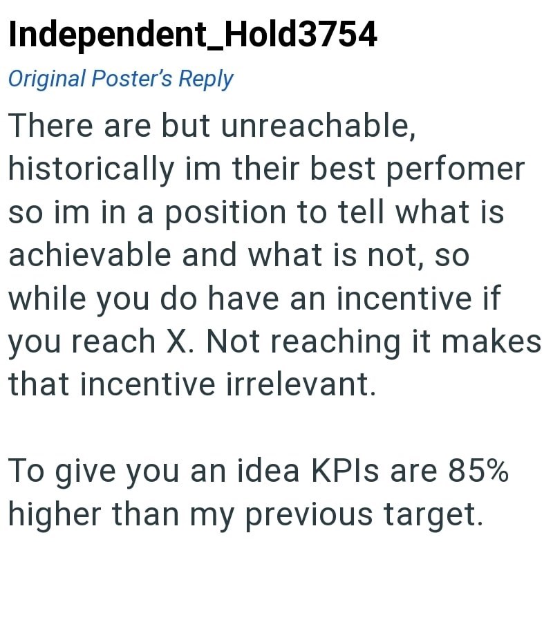 Independent Hold3754 Original Poster's Reply There are but unreachable, historically im their best perfomer so im in a position to tell what is achievable and what is not, so while you do have an incentive if you reach X. Not reaching it makes that incentive irrelevant. To give you an idea KPIs are 85% higher than my previous target.