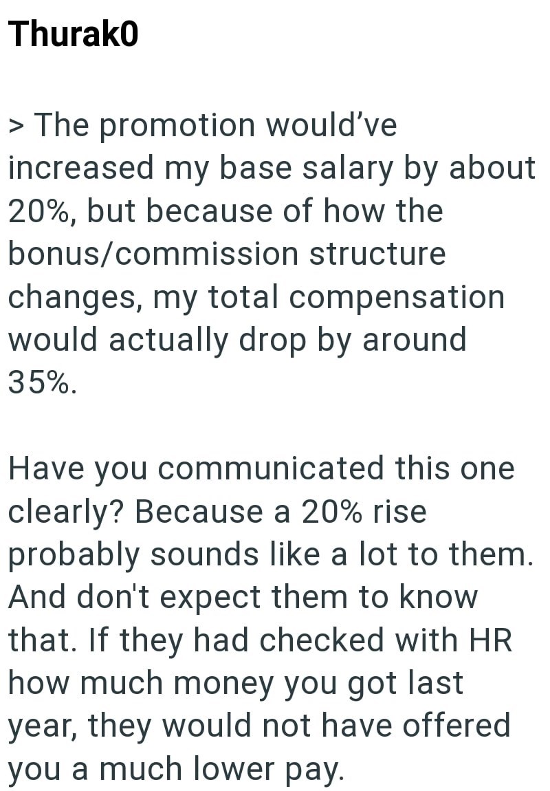 Thurak0 > The promotion would've increased my base salary by about 20%, but because of how the bonus/commission structure changes, my total compensation would actually drop by around 35%. Have you communicated this one clearly? Because a 20% rise probably sounds like a lot to them. And don't expect them to know that. If they had checked with HR how much money you got last year, they would not have offered you a much lower pay.