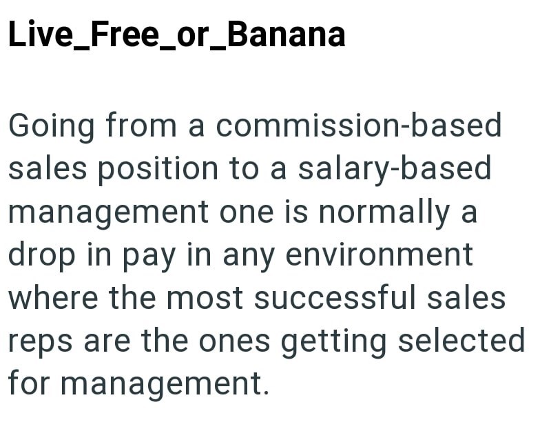 Live_Free_or_Banana Going from a commission-based sales position to a salary-based management one is normally a drop in pay in any environment where the most successful sales reps are the ones getting selected for management.
