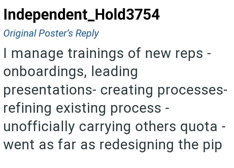 Independent Hold3754 Original Poster's Reply I manage trainings of new reps - onboardings, leading presentations- creating processes- refining existing process - unofficially carrying others quota - went as far as redesigning the pip
