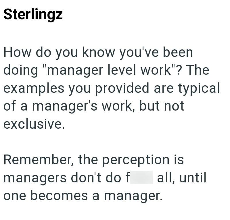 Sterlingz How do you know you've been doing "manager level work"? The examples you provided are typical of a manager's work, but not exclusive. Remember, the perception is managers don't do f one becomes a manager. all, until