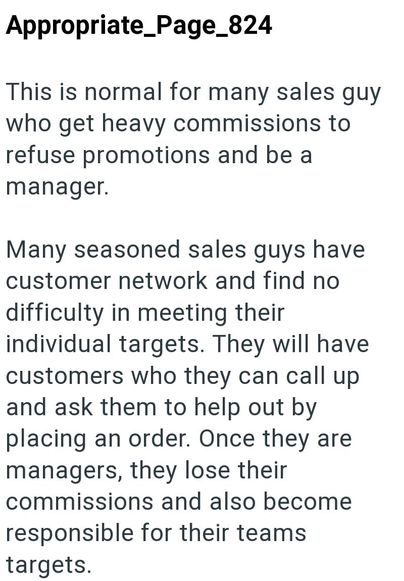 Appropriate_Page_824 This is normal for many sales guy who get heavy commissions to refuse promotions and be a manager. Many seasoned sales guys have customer network and find no difficulty in meeting their individual targets. They will have customers who they can call up and ask them to help out by placing an order. Once they are managers, they lose their commissions and also become responsible for their teams targets.
