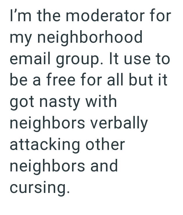 I'm the moderator for my neighborhood email group. It use to be a free for all but it got nasty with neighbors verbally attacking other neighbors and cursing.