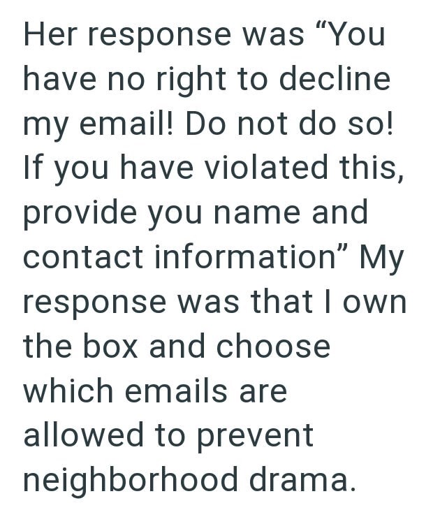 Her response was "You have no right to decline my email! Do not do so! If you have violated this, provide you name and contact information" My response was that I own the box and choose which emails are allowed to prevent neighborhood drama.