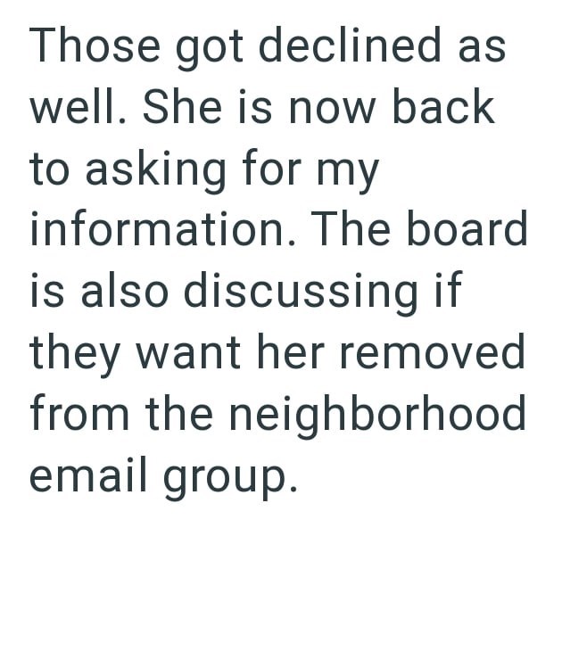 Those got declined as well. She is now back to asking for my information. The board is also discussing if they want her removed from the neighborhood email group.