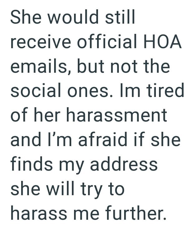 She would still receive official HOA emails, but not the social ones. Im tired of her harassment and I'm afraid if she finds my address she will try to harass me further.